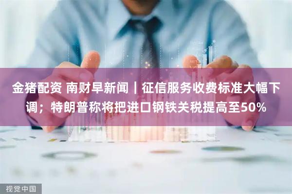 金猪配资 南财早新闻｜征信服务收费标准大幅下调；特朗普称将把进口钢铁关税提高至50%