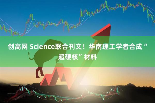创高网 Science联合刊文！华南理工学者合成“超硬核”材料