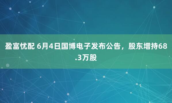 盈富忧配 6月4日国博电子发布公告，股东增持68.3万股