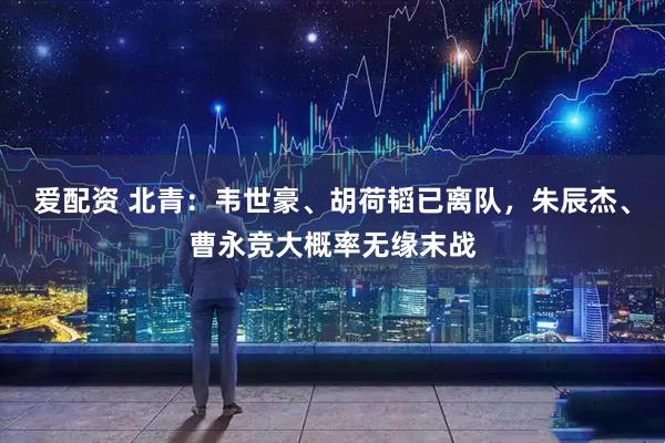 爱配资 北青：韦世豪、胡荷韬已离队，朱辰杰、曹永竞大概率无缘末战