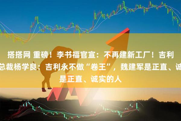 搭搭网 重磅！李书福官宣：不再建新工厂！吉利高级副总裁杨学良：吉利永不做“卷王”，魏建军是正直、诚实的人