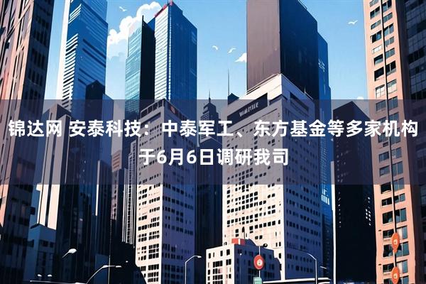 锦达网 安泰科技：中泰军工、东方基金等多家机构于6月6日调研我司