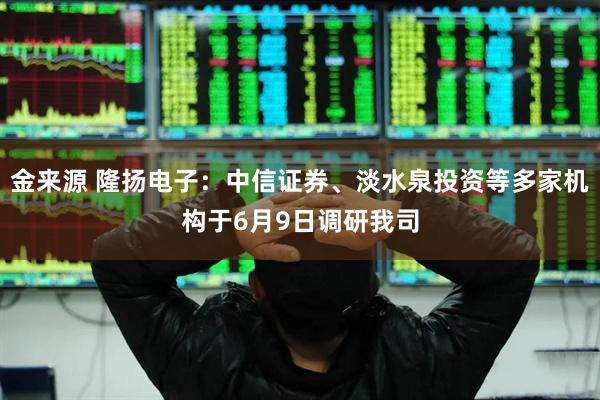金来源 隆扬电子：中信证券、淡水泉投资等多家机构于6月9日调研我司