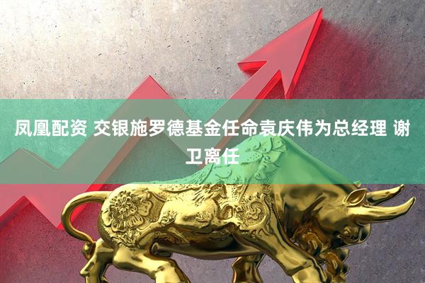 凤凰配资 交银施罗德基金任命袁庆伟为总经理 谢卫离任
