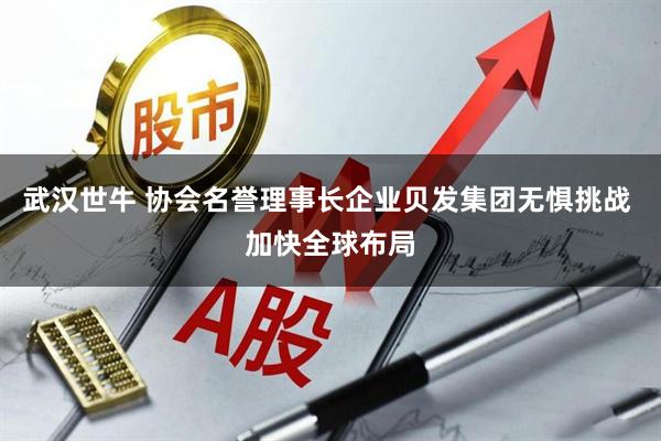武汉世牛 协会名誉理事长企业贝发集团无惧挑战 加快全球布局
