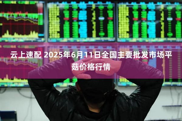 云上速配 2025年6月11日全国主要批发市场平菇价格行情