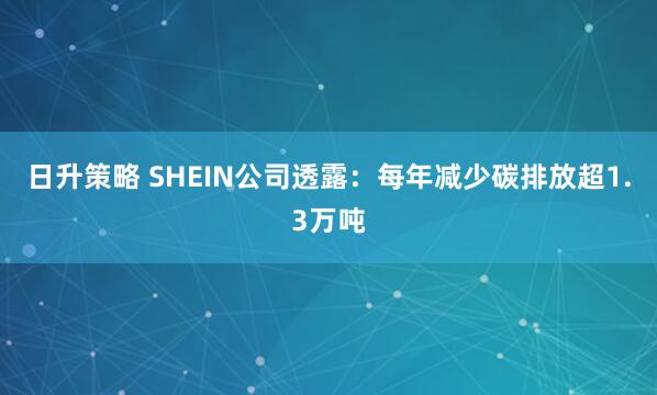 日升策略 SHEIN公司透露：每年减少碳排放超1.3万吨