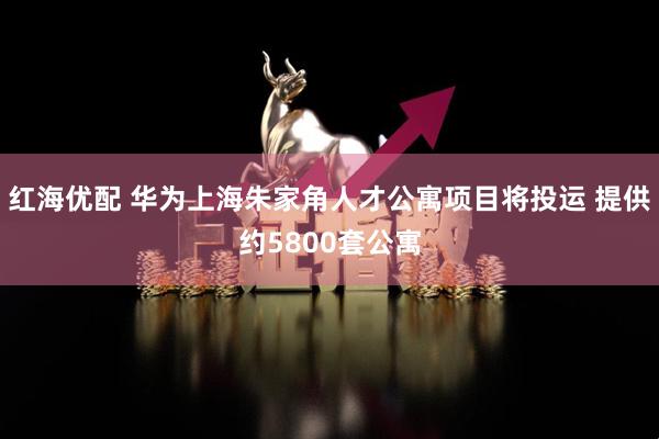 红海优配 华为上海朱家角人才公寓项目将投运 提供约5800套公寓