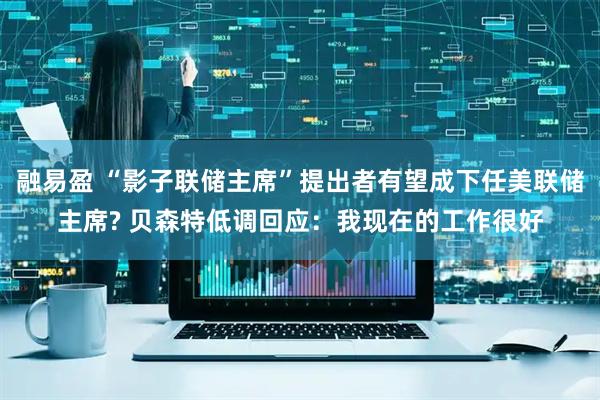 融易盈 “影子联储主席”提出者有望成下任美联储主席? 贝森特低调回应：我现在的工作很好