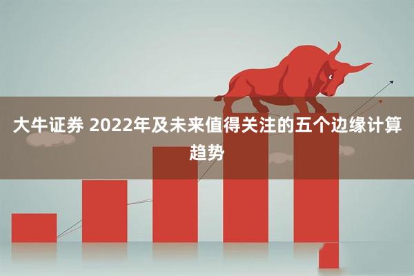 大牛证券 2022年及未来值得关注的五个边缘计算趋势