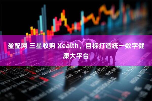 盈配网 三星收购 Xealth，目标打造统一数字健康大平台