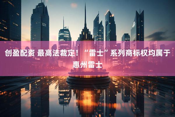 创盈配资 最高法裁定！“雷士”系列商标权均属于惠州雷士