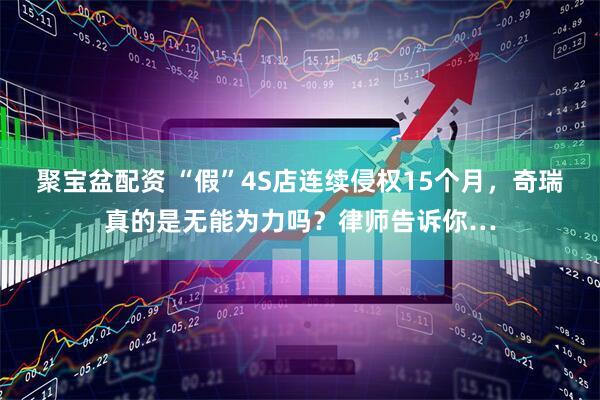 聚宝盆配资 “假”4S店连续侵权15个月，奇瑞真的是无能为力吗？律师告诉你…
