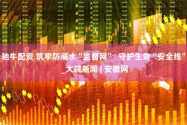 驰牛配资 筑牢防溺水“监督网”  守护生命“安全线” _大皖新闻 | 安徽网