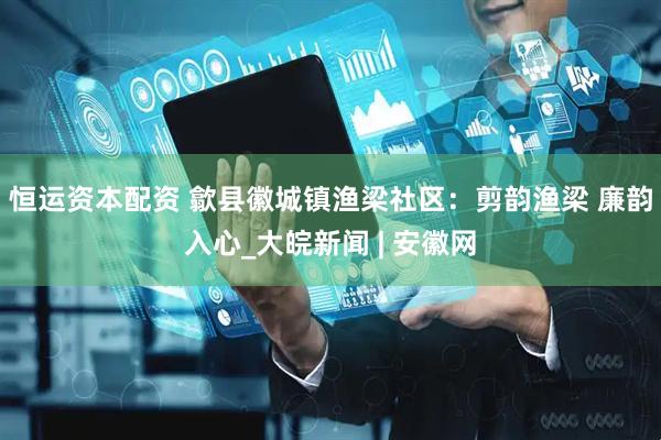恒运资本配资 歙县徽城镇渔梁社区：剪韵渔梁 廉韵入心_大皖新闻 | 安徽网