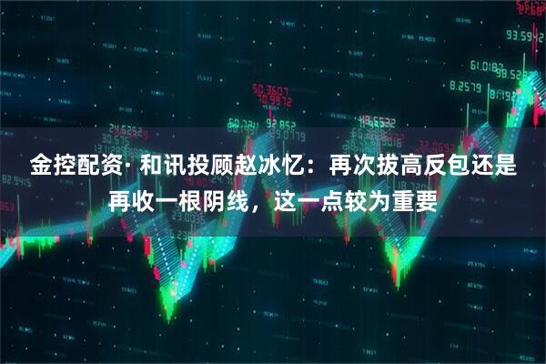 金控配资· 和讯投顾赵冰忆：再次拔高反包还是再收一根阴线，这一点较为重要