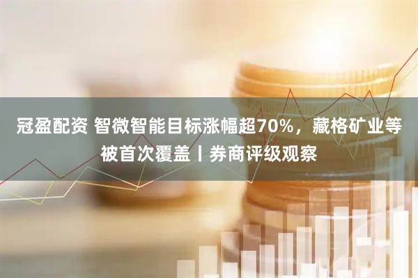 冠盈配资 智微智能目标涨幅超70%，藏格矿业等被首次覆盖丨券商评级观察
