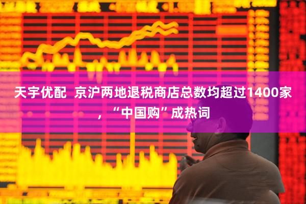 天宇优配  京沪两地退税商店总数均超过1400家，“中国购”成热词