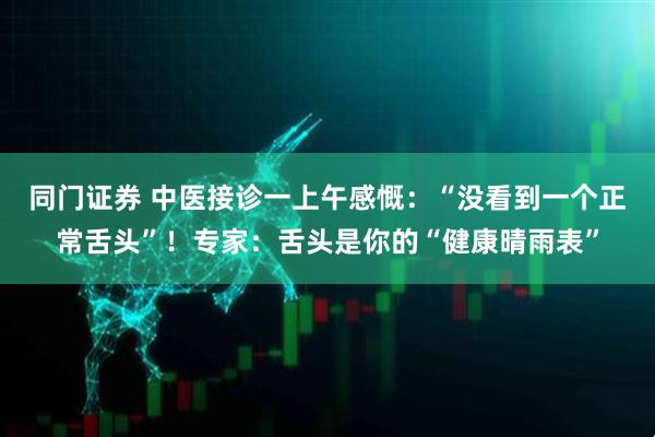 同门证券 中医接诊一上午感慨：“没看到一个正常舌头”！专家：舌头是你的“健康晴雨表”