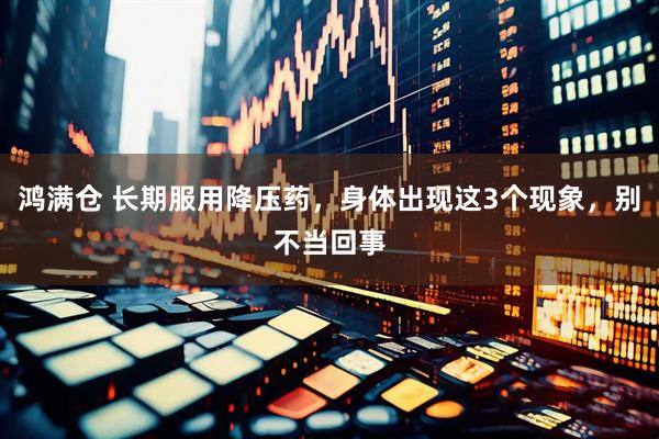 鸿满仓 长期服用降压药，身体出现这3个现象，别不当回事