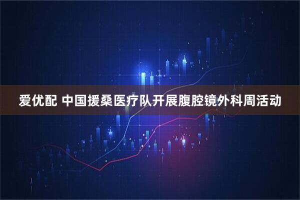 爱优配 中国援桑医疗队开展腹腔镜外科周活动