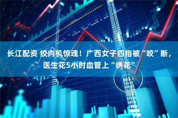 长江配资 绞肉机惊魂！广西女子四指被“咬”断，医生花5小时血管上“绣花”
