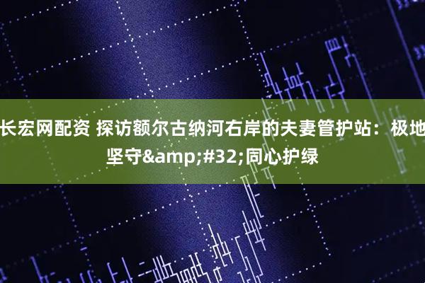 长宏网配资 探访额尔古纳河右岸的夫妻管护站：极地坚守&#32;同心护绿
