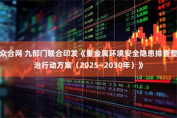 众合网 九部门联合印发《重金属环境安全隐患排查整治行动方案（2025—2030年）》