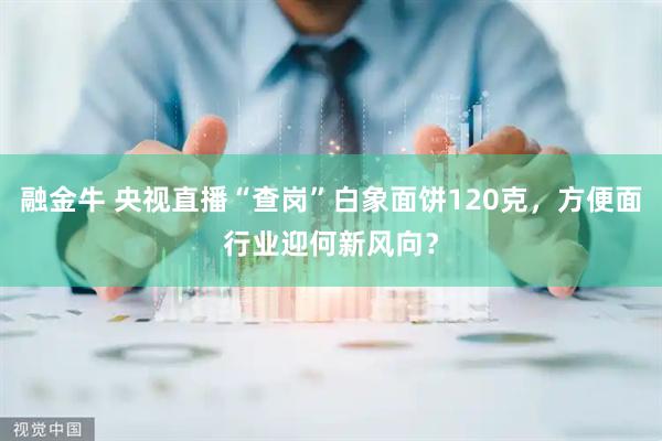 融金牛 央视直播“查岗”白象面饼120克，方便面行业迎何新风向？