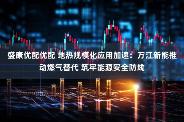 盛康优配优配 地热规模化应用加速：万江新能推动燃气替代 筑牢能源安全防线