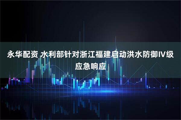 永华配资 水利部针对浙江福建启动洪水防御Ⅳ级应急响应