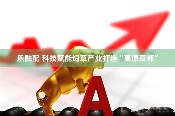 乐融配 科技赋能饲草产业打造“高原草都”