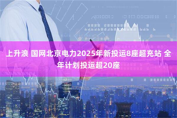 上升浪 国网北京电力2025年新投运8座超充站 全年计划投运超20座