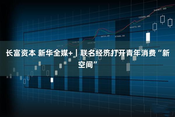 长富资本 新华全媒+｜联名经济打开青年消费“新空间”