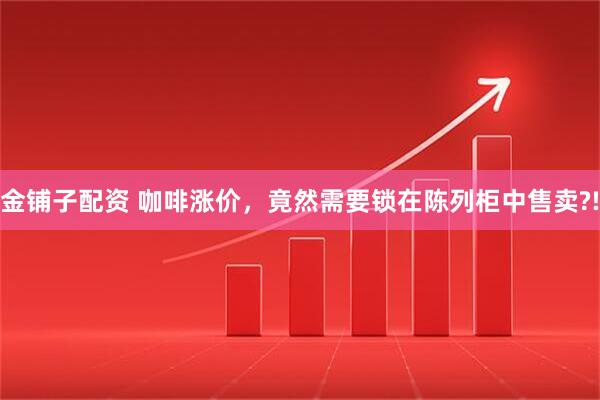 金铺子配资 咖啡涨价，竟然需要锁在陈列柜中售卖?!