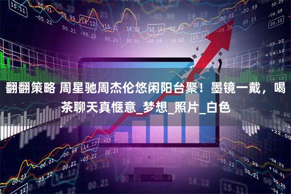翻翻策略 周星驰周杰伦悠闲阳台聚！墨镜一戴，喝茶聊天真惬意_梦想_照片_白色