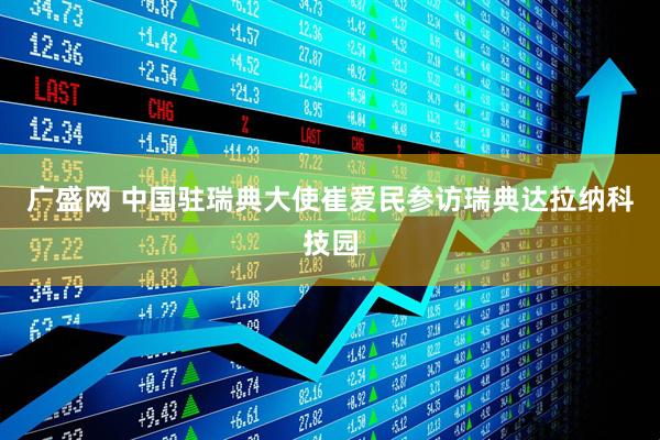 广盛网 中国驻瑞典大使崔爱民参访瑞典达拉纳科技园