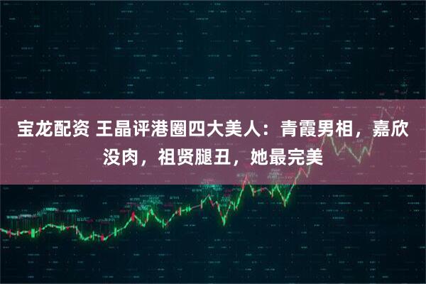 宝龙配资 王晶评港圈四大美人：青霞男相，嘉欣没肉，祖贤腿丑，她最完美