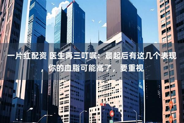 一片红配资 医生再三叮嘱：晨起后有这几个表现，你的血脂可能高了，要重视