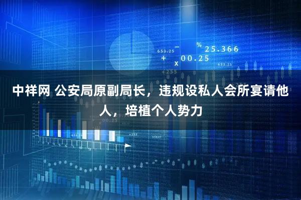 中祥网 公安局原副局长，违规设私人会所宴请他人，培植个人势力