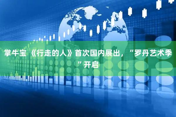 掌牛宝 《行走的人》首次国内展出，“罗丹艺术季”开启