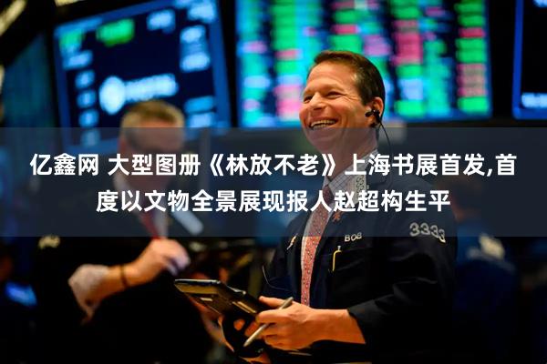 亿鑫网 大型图册《林放不老》上海书展首发,首度以文物全景展现报人赵超构生平