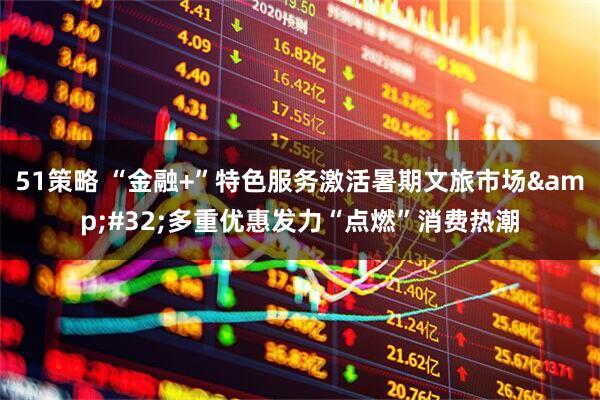 51策略 “金融+”特色服务激活暑期文旅市场&#32;多重优惠发力“点燃”消费热潮