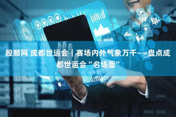 股顺网 成都世运会｜赛场内外气象万千——盘点成都世运会“名场面”