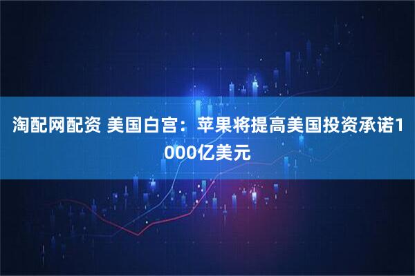 淘配网配资 美国白宫：苹果将提高美国投资承诺1000亿美元