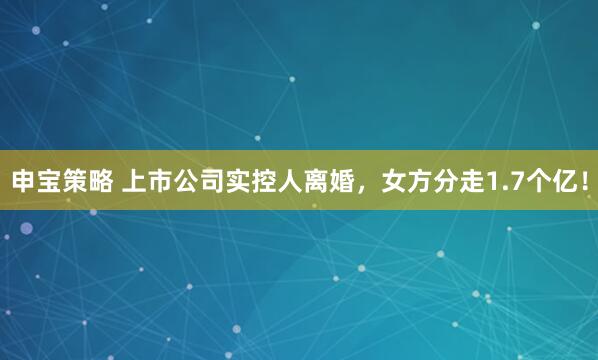 申宝策略 上市公司实控人离婚，女方分走1.7个亿！