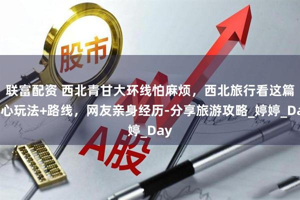 联富配资 西北青甘大环线怕麻烦，西北旅行看这篇省心玩法+路线，网友亲身经历-分享旅游攻略_婷婷_Day