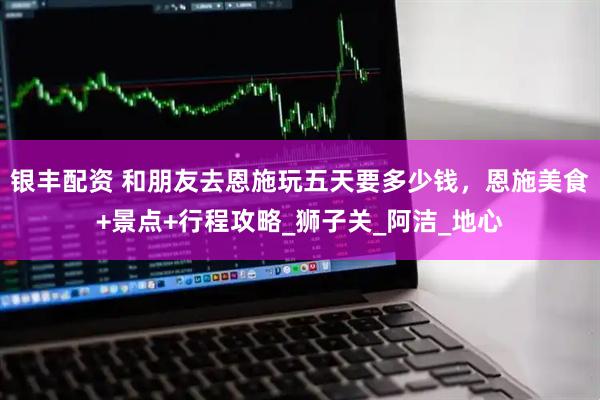 银丰配资 和朋友去恩施玩五天要多少钱，恩施美食+景点+行程攻略_狮子关_阿洁_地心