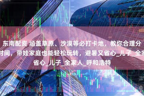 东南配资 涵盖草原、沙漠等必打卡地，教你合理分配内蒙古5天时间，带娃家庭也能轻松玩转，避暑又省心_儿子_全家人_呼和浩特