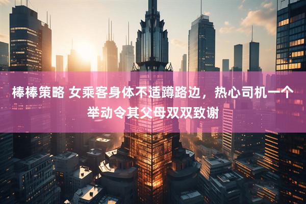 棒棒策略 女乘客身体不适蹲路边，热心司机一个举动令其父母双双致谢